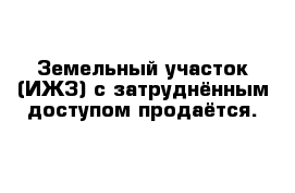 Земельный участок (ИЖЗ) с затруднённым доступом продаётся. 